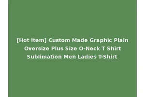 [Hot Item] Custom Made Graphic Plain Oversize Plus Size O-Neck T Shirt Sublimation Men Ladies T-Shirt