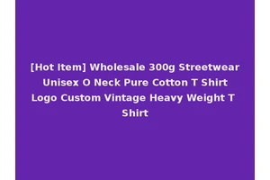 [Hot Item] Wholesale 300g Streetwear Unisex O Neck Pure Cotton T Shirt Logo Custom Vintage Heavy Weight T Shirt
