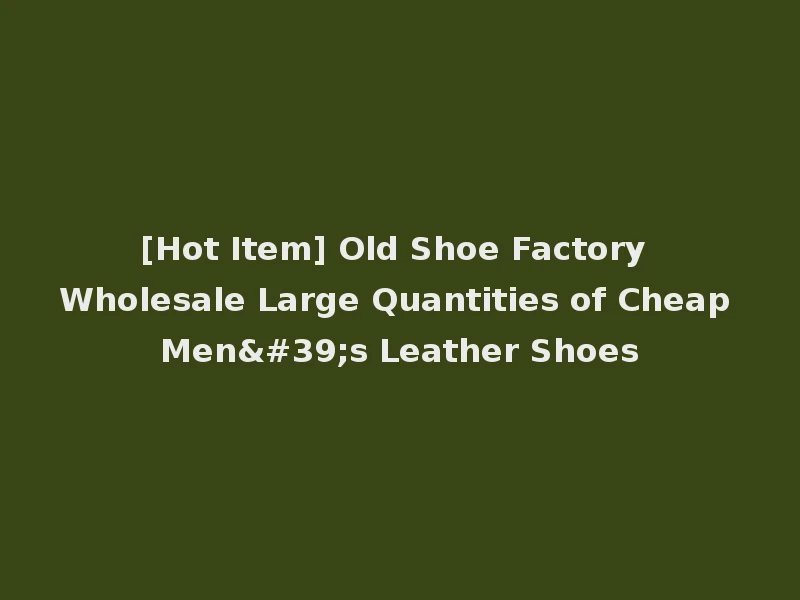 [Hot Item] Old Shoe Factory Wholesale Large Quantities of Cheap Men's Leather Shoes