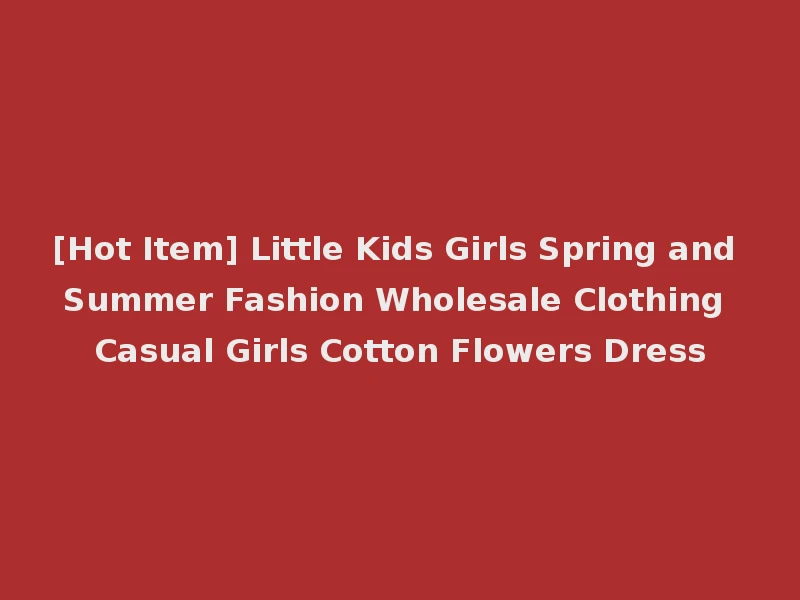 [Hot Item] Little Kids Girls Spring and Summer Fashion Wholesale Clothing Casual Girls Cotton Flowers Dress
