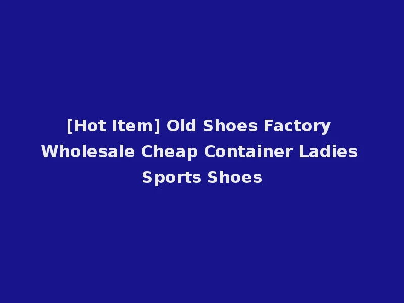 [Hot Item] Old Shoes Factory Wholesale Cheap Container Ladies Sports Shoes