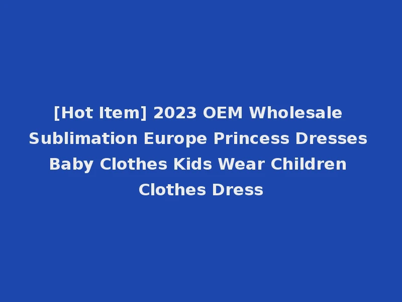 [Hot Item] 2023 OEM Wholesale Sublimation Europe Princess Dresses Baby Clothes Kids Wear Children Clothes Dress