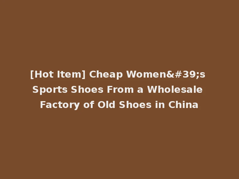 [Hot Item] Cheap Women's Sports Shoes From a Wholesale Factory of Old Shoes in China