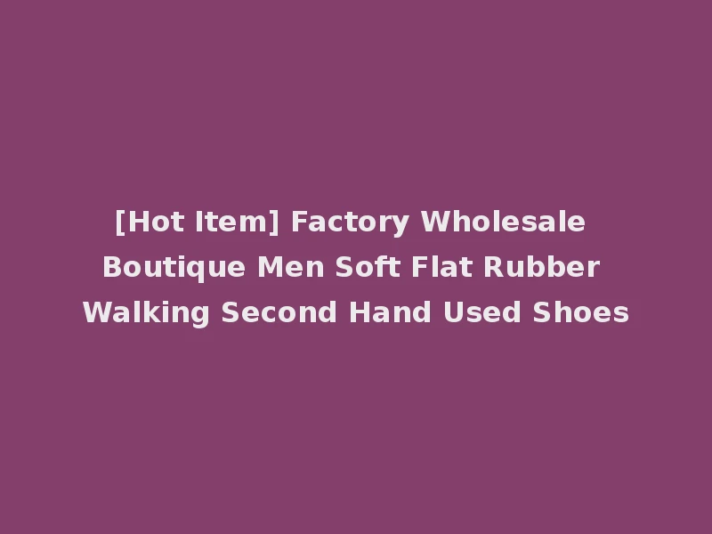 [Hot Item] Factory Wholesale Boutique Men Soft Flat Rubber Walking Second Hand Used Shoes
