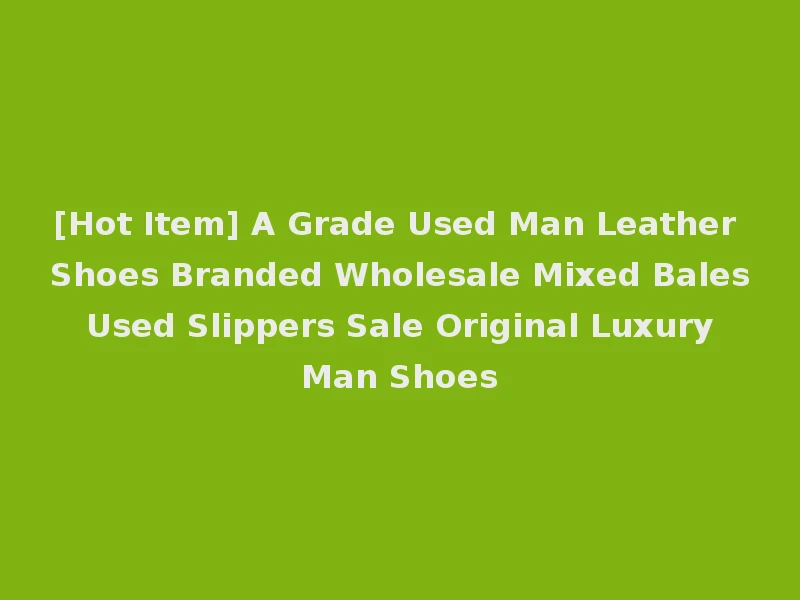 [Hot Item] A Grade Used Man Leather Shoes Branded Wholesale Mixed Bales Used Slippers Sale Original Luxury Man Shoes