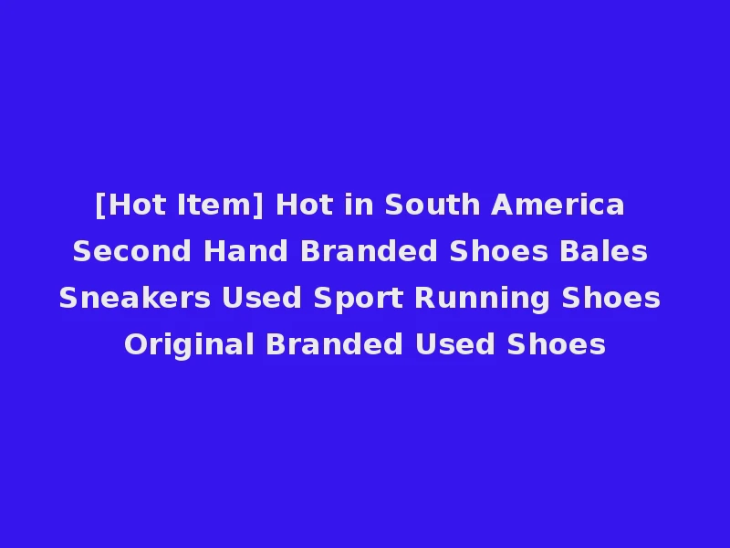 [Hot Item] Hot in South America Second Hand Branded Shoes Bales Sneakers Used Sport Running Shoes Original Branded Used Shoes
