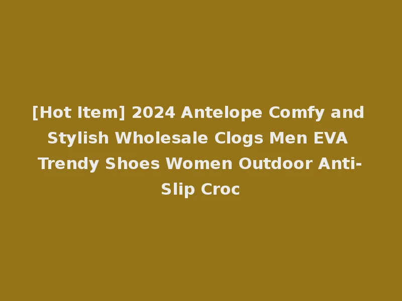 [Hot Item] 2024 Antelope Comfy and Stylish Wholesale Clogs Men EVA Trendy Shoes Women Outdoor Anti-Slip Croc