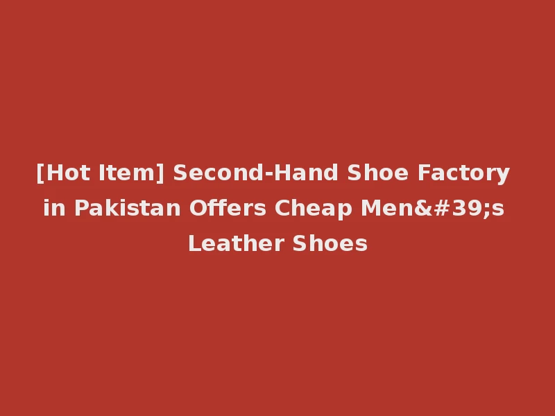 [Hot Item] Second-Hand Shoe Factory in Pakistan Offers Cheap Men's Leather Shoes