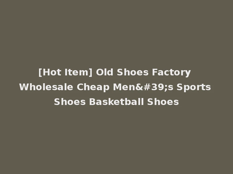 [Hot Item] Old Shoes Factory Wholesale Cheap Men's Sports Shoes Basketball Shoes