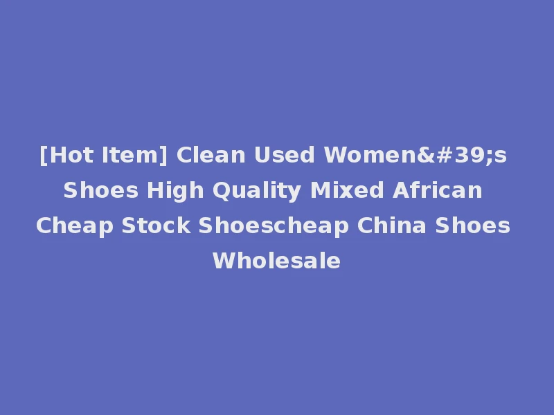 [Hot Item] Clean Used Women's Shoes High Quality Mixed African Cheap Stock Shoescheap China Shoes Wholesale
