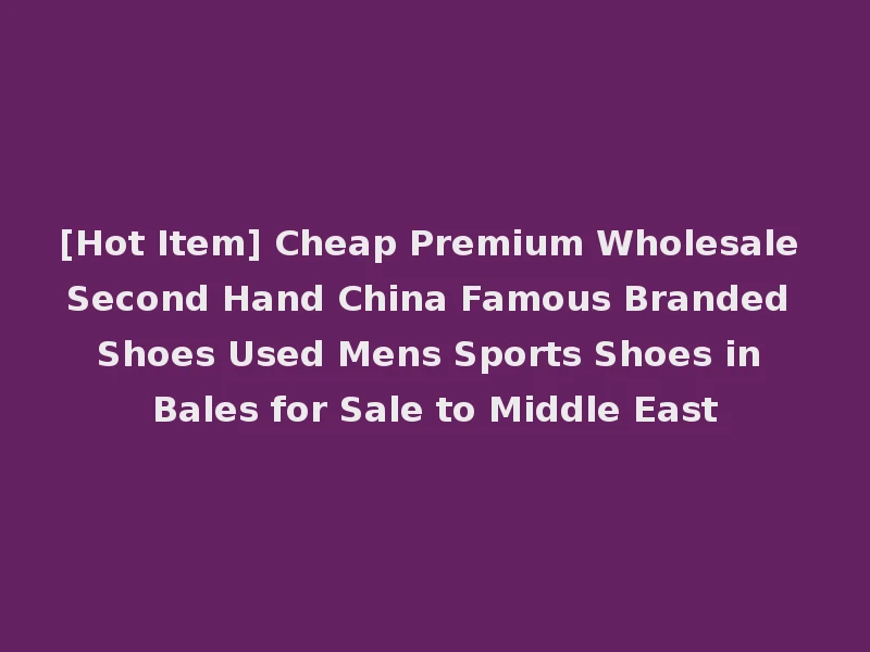[Hot Item] Cheap Premium Wholesale Second Hand China Famous Branded Shoes Used Mens Sports Shoes in Bales for Sale to Middle East