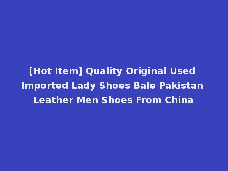 [Hot Item] Quality Original Used Imported Lady Shoes Bale Pakistan Leather Men Shoes From China