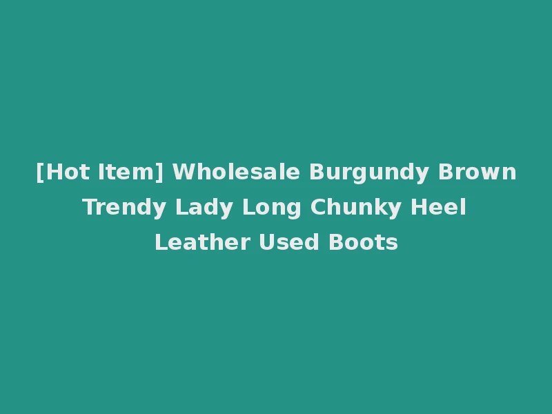 [Hot Item] Wholesale Burgundy Brown Trendy Lady Long Chunky Heel Leather Used Boots
