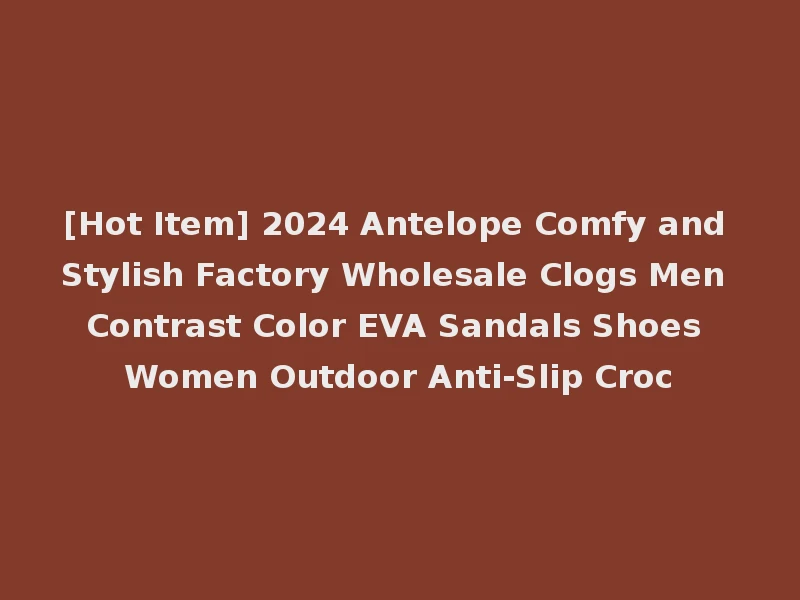 [Hot Item] 2024 Antelope Comfy and Stylish Factory Wholesale Clogs Men Contrast Color EVA Sandals Shoes Women Outdoor Anti-Slip Croc