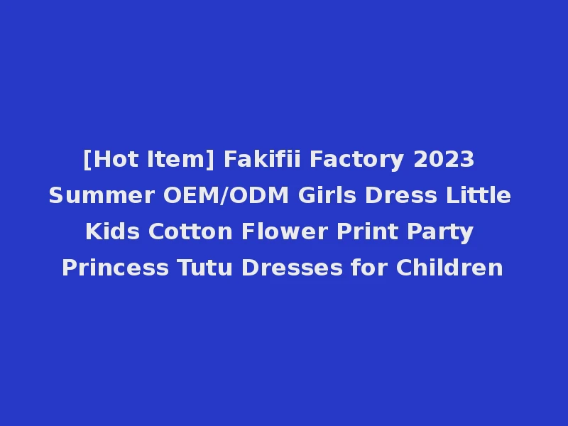 [Hot Item] Fakifii Factory 2023 Summer OEM/ODM Girls Dress Little Kids Cotton Flower Print Party Princess Tutu Dresses for Children