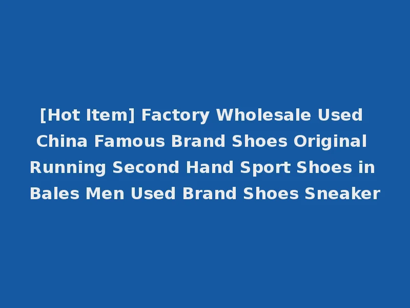[Hot Item] Factory Wholesale Used China Famous Brand Shoes Original Running Second Hand Sport Shoes in Bales Men Used Brand Shoes Sneaker