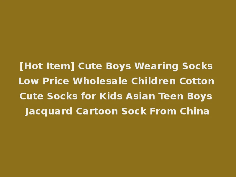 [Hot Item] Cute Boys Wearing Socks Low Price Wholesale Children Cotton Cute Socks for Kids Asian Teen Boys Jacquard Cartoon Sock From China