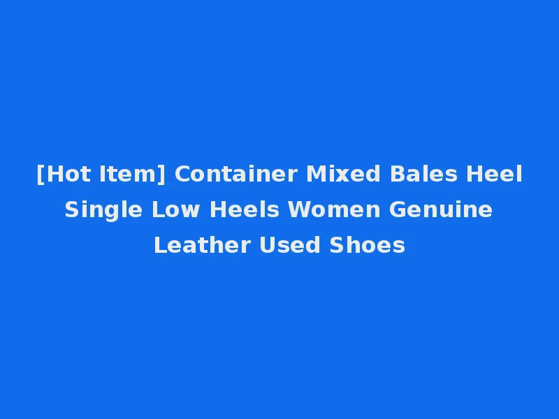 [Hot Item] Container Mixed Bales Heel Single Low Heels Women Genuine Leather Used Shoes