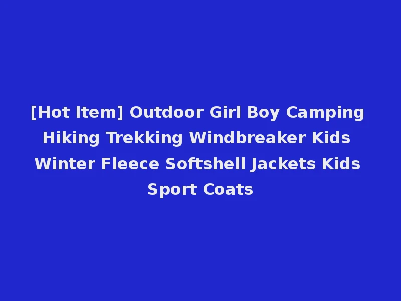 [Hot Item] Outdoor Girl Boy Camping Hiking Trekking Windbreaker Kids Winter Fleece Softshell Jackets Kids Sport Coats