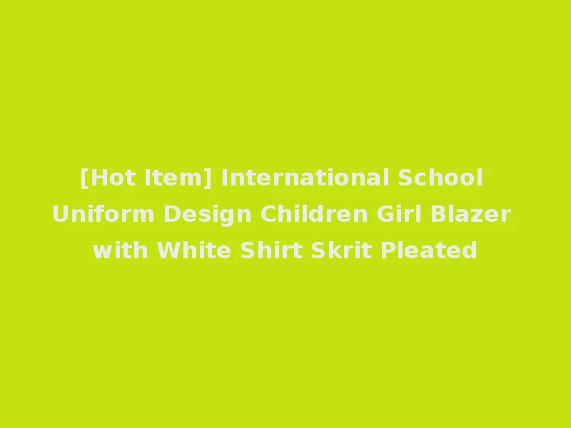 [Hot Item] International School Uniform Design Children Girl Blazer with White Shirt Skrit Pleated