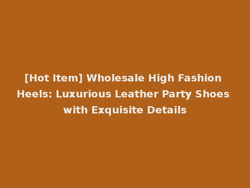 [Hot Item] Wholesale High Fashion Heels: Luxurious Leather Party Shoes with Exquisite Details