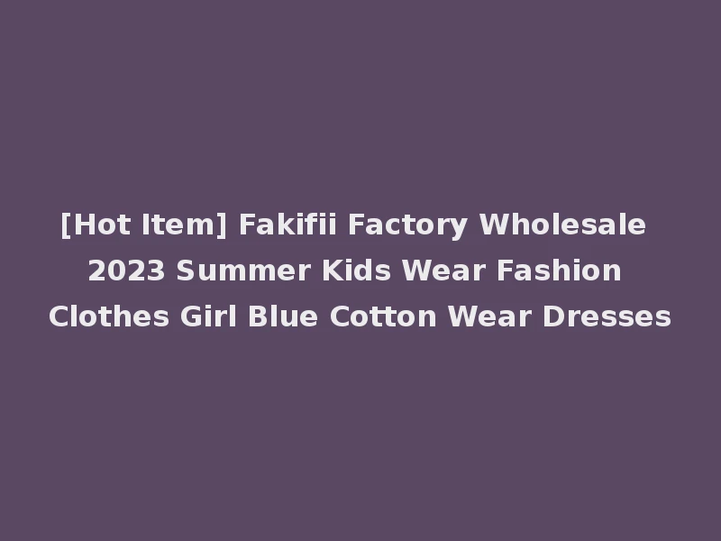[Hot Item] Fakifii Factory Wholesale 2023 Summer Kids Wear Fashion Clothes Girl Blue Cotton Wear Dresses