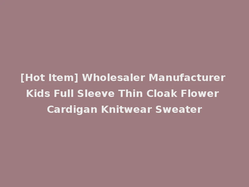 [Hot Item] Wholesaler Manufacturer Kids Full Sleeve Thin Cloak Flower Cardigan Knitwear Sweater