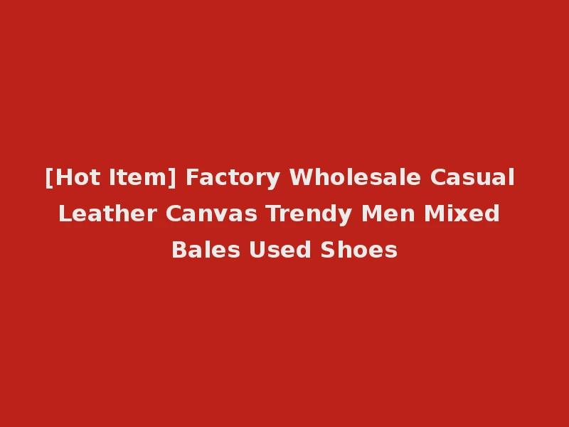 [Hot Item] Factory Wholesale Casual Leather Canvas Trendy Men Mixed Bales Used Shoes