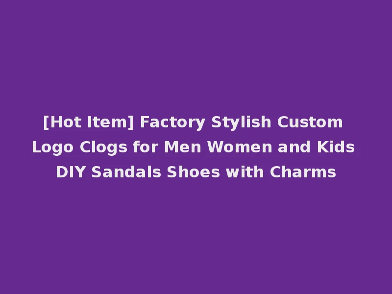[Hot Item] Factory Stylish Custom Logo Clogs for Men Women and Kids DIY Sandals Shoes with Charms