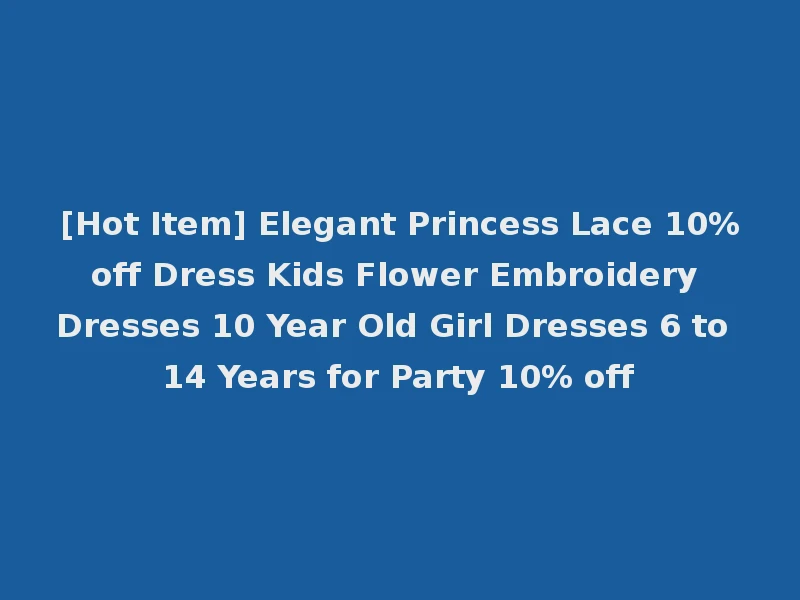 [Hot Item] Elegant Princess Lace 10%off Dress Kids Flower Embroidery Dresses 10 Year Old Girl Dresses 6 to 14 Years for Party 10% off