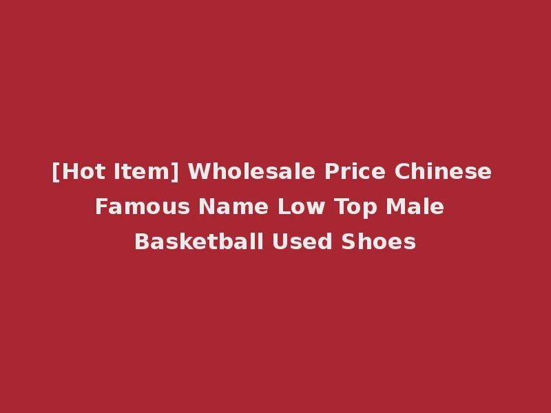 [Hot Item] Wholesale Price Chinese Famous Name Low Top Male Basketball Used Shoes