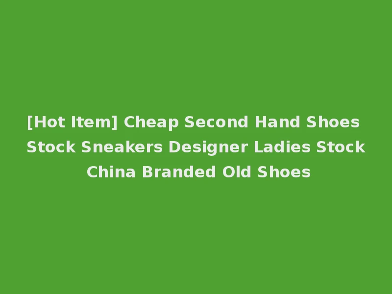 [Hot Item] Cheap Second Hand Shoes Stock Sneakers Designer Ladies Stock China Branded Old Shoes
