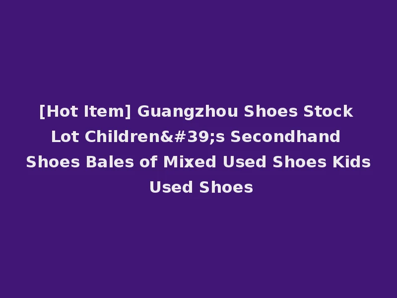 [Hot Item] Guangzhou Shoes Stock Lot Children's Secondhand Shoes Bales of Mixed Used Shoes Kids Used Shoes