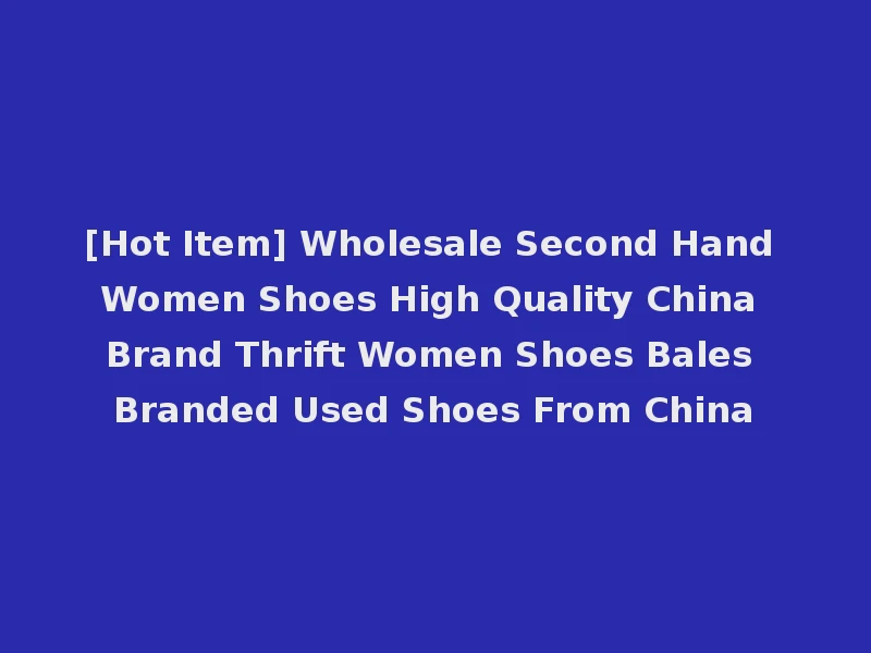 [Hot Item] Wholesale Second Hand Women Shoes High Quality China Brand Thrift Women Shoes Bales Branded Used Shoes From China