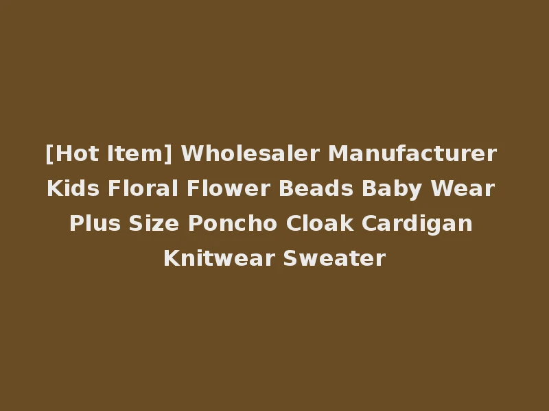 [Hot Item] Wholesaler Manufacturer Kids Floral Flower Beads Baby Wear Plus Size Poncho Cloak Cardigan Knitwear Sweater