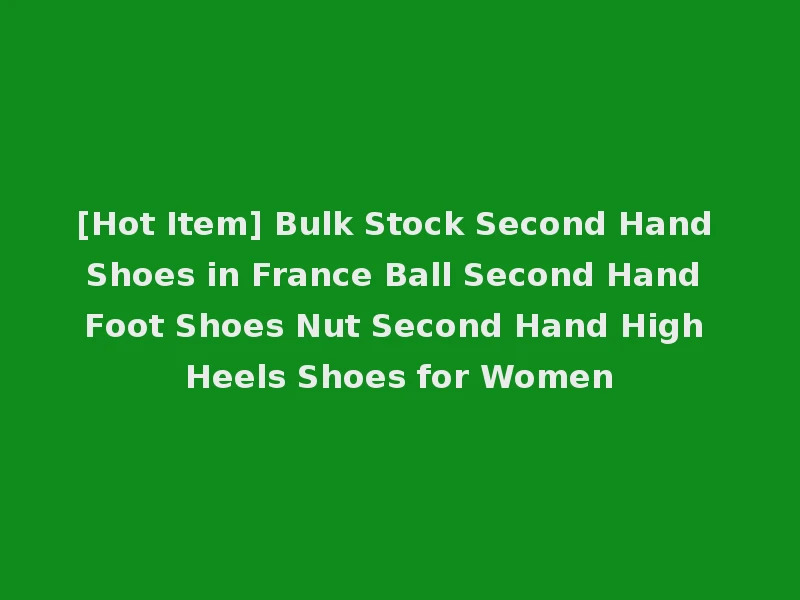 [Hot Item] Bulk Stock Second Hand Shoes in France Ball Second Hand Foot Shoes Nut Second Hand High Heels Shoes for Women