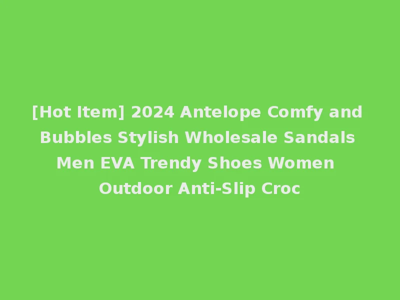 [Hot Item] 2024 Antelope Comfy and Bubbles Stylish Wholesale Sandals Men EVA Trendy Shoes Women Outdoor Anti-Slip Croc