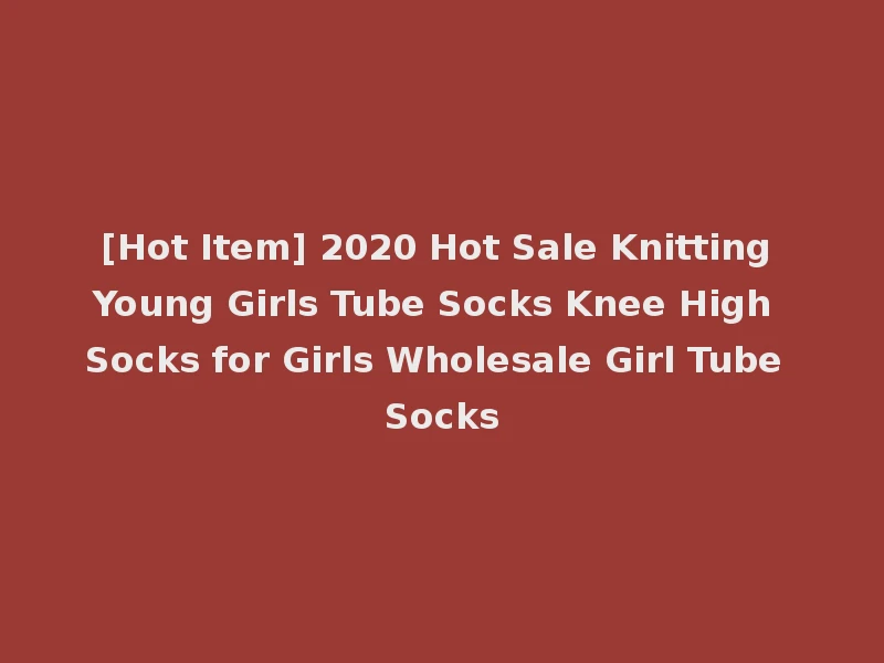 [Hot Item] 2020 Hot Sale Knitting Young Girls Tube Socks Knee High Socks for Girls Wholesale Girl Tube Socks