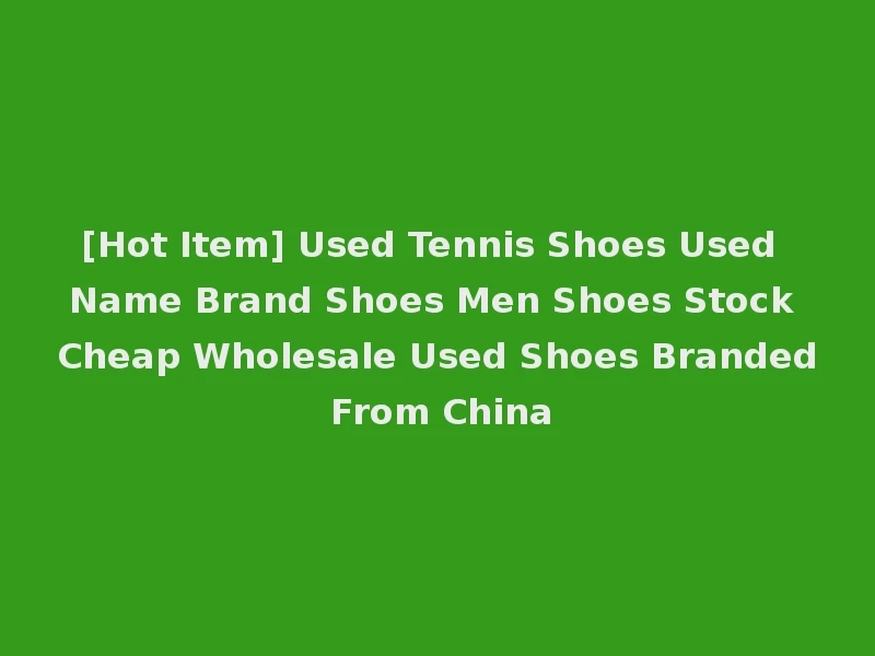 [Hot Item] Used Tennis Shoes Used Name Brand Shoes Men Shoes Stock Cheap Wholesale Used Shoes Branded From China