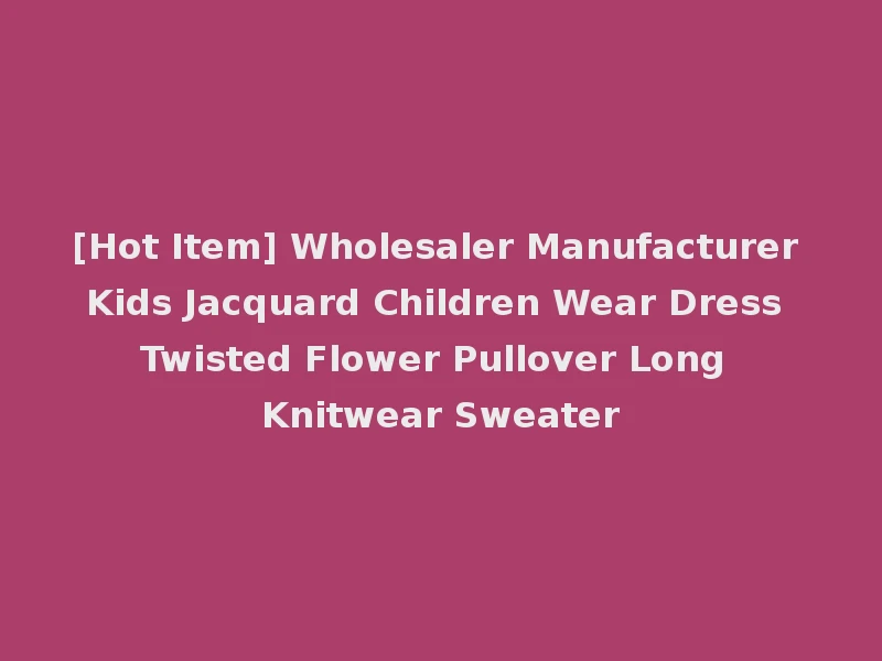 [Hot Item] Wholesaler Manufacturer Kids Jacquard Children Wear Dress Twisted Flower Pullover Long Knitwear Sweater