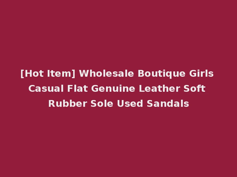 [Hot Item] Wholesale Boutique Girls Casual Flat Genuine Leather Soft Rubber Sole Used Sandals
