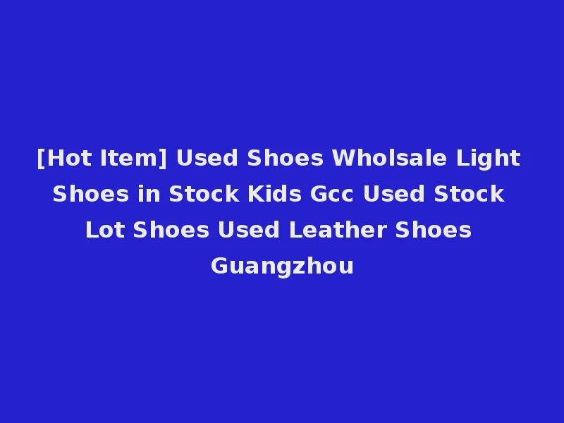 [Hot Item] Used Shoes Wholsale Light Shoes in Stock Kids Gcc Used Stock Lot Shoes Used Leather Shoes Guangzhou
