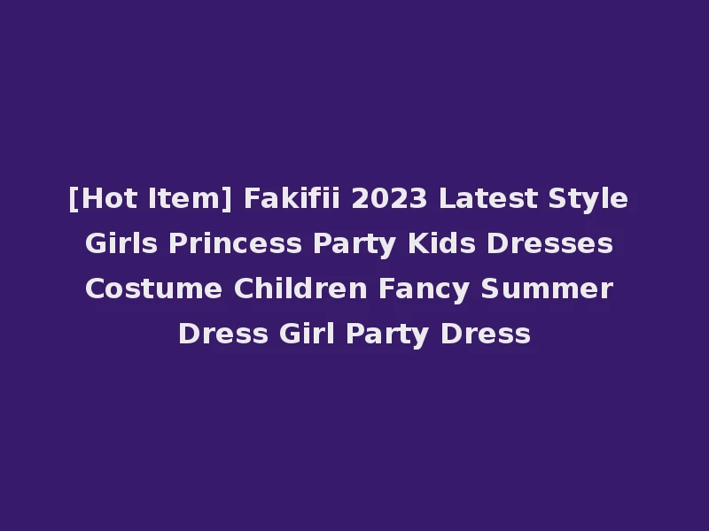 [Hot Item] Fakifii 2023 Latest Style Girls Princess Party Kids Dresses Costume Children Fancy Summer Dress Girl Party Dress