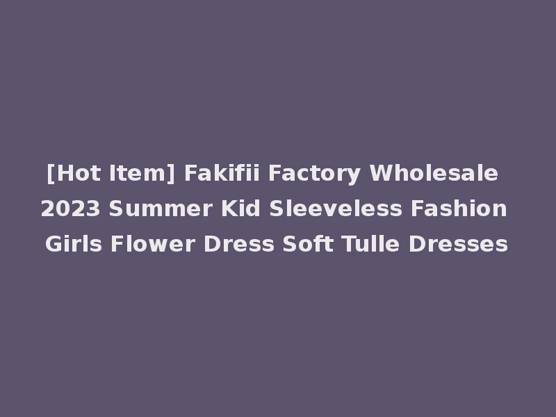 [Hot Item] Fakifii Factory Wholesale 2023 Summer Kid Sleeveless Fashion Girls Flower Dress Soft Tulle Dresses