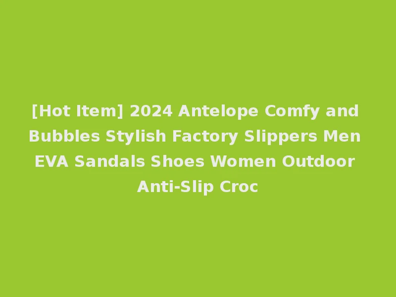 [Hot Item] 2024 Antelope Comfy and Bubbles Stylish Factory Slippers Men EVA Sandals Shoes Women Outdoor Anti-Slip Croc