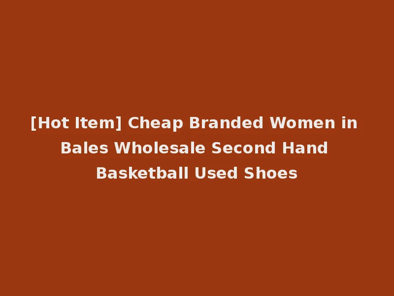 [Hot Item] Cheap Branded Women in Bales Wholesale Second Hand Basketball Used Shoes