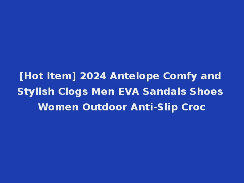 [Hot Item] 2024 Antelope Comfy and Stylish Clogs Men EVA Sandals Shoes Women Outdoor Anti-Slip Croc