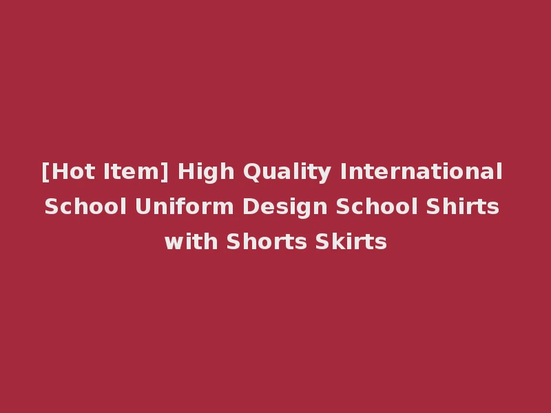 [Hot Item] High Quality International School Uniform Design School Shirts with Shorts Skirts