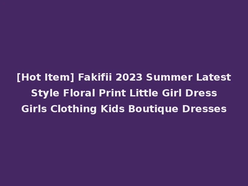 [Hot Item] Fakifii 2023 Summer Latest Style Floral Print Little Girl Dress Girls Clothing Kids Boutique Dresses