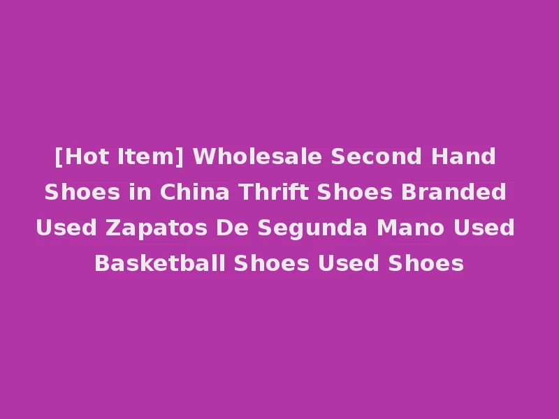[Hot Item] Wholesale Second Hand Shoes in China Thrift Shoes Branded Used Zapatos De Segunda Mano Used Basketball Shoes Used Shoes